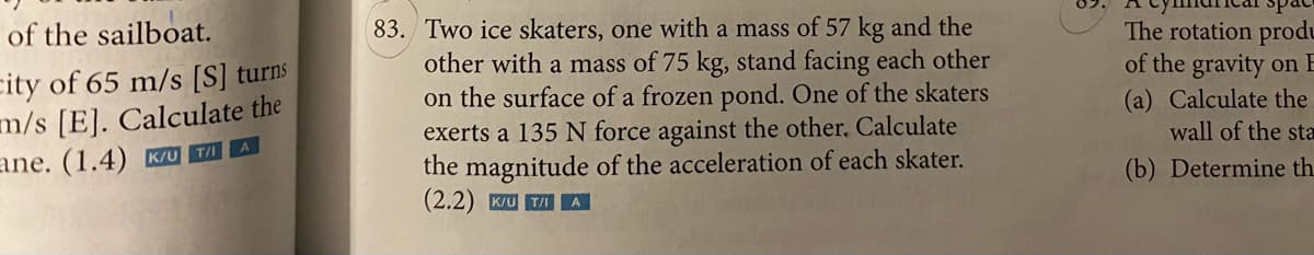 83. Two ice skaters, one with a mass of 57 kg and the
other with a mass of 75 kg, stand facing each other
on the surface of a frozen pond. One of the skaters
exerts a 135 N force against the other, Calculate
the magnitude of the acceleration of each skater.
(2.2) K/U T/I
The rotation produ
of the gravity on E
(a) Calculate the
wall of the sta
of the sailboat.
city of 65 m/s [S] turns
m/s [E]. Calculate the
ane. (1.4) K/u T/ A
(b) Determine th
