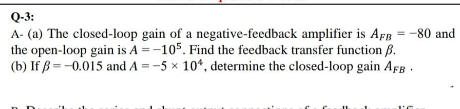 Q-3:
A- (a) The closed-loop gain of a negative-feedback amplifier is AfB
the open-loop gain is A =-105. Find the feedback transfer function B.
(b) If ß = -0.015 and A = -5 x 104, determine the closed-loop gain AFB .
-80 and
1:C:
