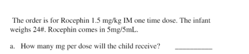 The order is for Rocephin 1.5 mg/kg IM one time dose. The infant
weighs 24#. Rocephin comes in 5mg/5mL.
a. How many mg per dose will the child receive?
