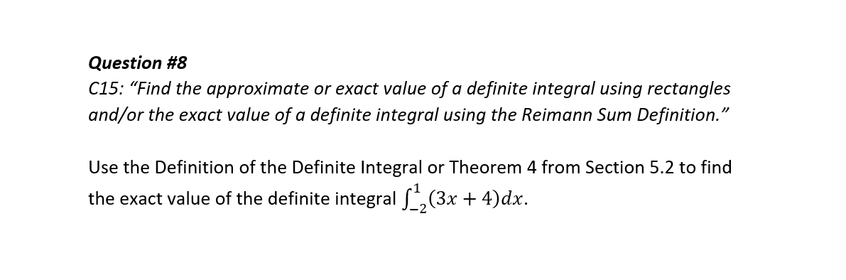 Question #8
C15: "Find the approximate or exact value of a definite integral using rectangles
and/or the exact value of a definite integral using the Reimann Sum Definition."
Use the Definition of the Definite Integral or Theorem 4 from Section 5.2 to find
the exact value of the definite integral ,(3x + 4)dx.
