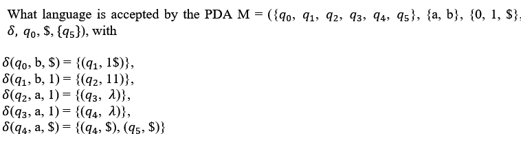 What language is accepted by the PDA M = ({9o, 91, 92, 93, 94, 95}, {a, b}, {0, 1, $},
8, q0, $, {qs}), with
8(q0, b, $) = {(q1, 1$)},
8(q1, b, 1) = {(q2, 11)},
6(42, а, 1) %3 {(4з, 1)},
6(43, а, 1) — {(q4, 1)},
8(q4, a, $) = {(q4, $), (45, $)}
