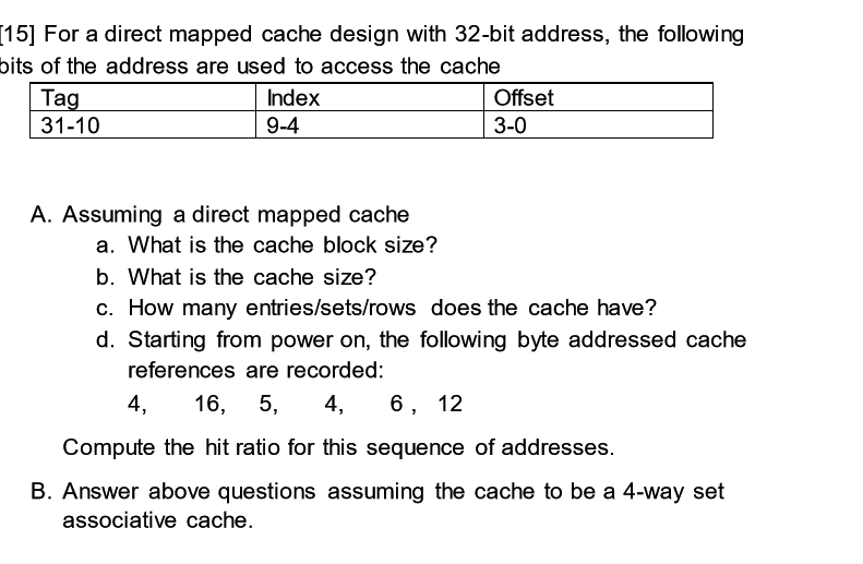 [15] For a direct mapped cache design with 32-bit address, the following
bits of the address are used to access the cache
Tag
31-10
Index
Offset
9-4
3-0
A. Assuming a direct mapped cache
a. What is the cache block size?
b. What is the cache size?
c. How many entries/sets/rows does the cache have?
d. Starting from power on, the following byte addressed cache
references are recorded:
4,
16, 5,
4,
6, 12
Compute the hit ratio for this sequence of addresses.
B. Answer above questions assuming the cache to be a 4-way set
associative cache.
