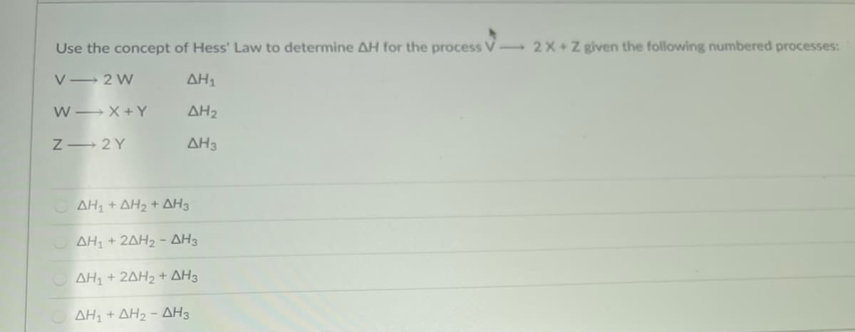 Use the concept of Hess' Law to determine AH for the process V 2X +Z given the following numbered processes:
V 2 W
AH1
W X + Y
AH2
Z- 2Y
AH3
ΔΗ+ ΔH +ΔΗ3
ΟΔΗ+ 2ΔΗ-ΔΗ3
ΟΔΗ+ 2ΔΗ2+ ΔΗ3
ΔΗ + ΔH,-ΔΗ3
