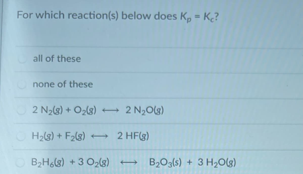 For which reaction(s) below does K, = K?
%3D
all of these
none of these
2 N2(g) + O2(3) 2 N20(g)
H2(g) + F2(g) 2 HF(g)
B2H6(g) + 3 O2(g)
B203(s) + 3 H20(g)
