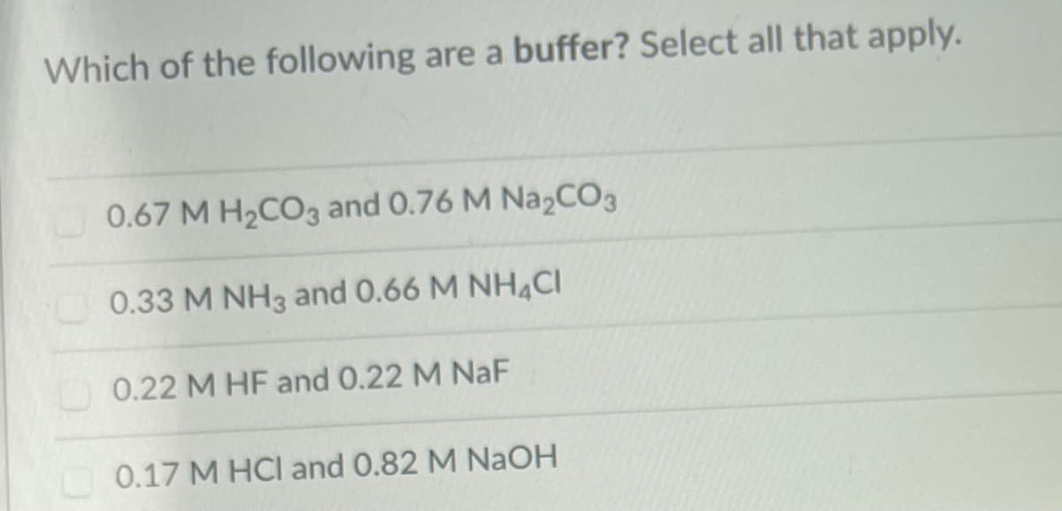 Which of the following are a buffer? Select all that apply.
0.67 M H2CO3 and 0.76 M NazCO3
0.33 M NH3 and 0.66 M NH4CI
0.22 M HF and 0.22 M NaF
0.17 M HCI and 0.82 M NaOH
