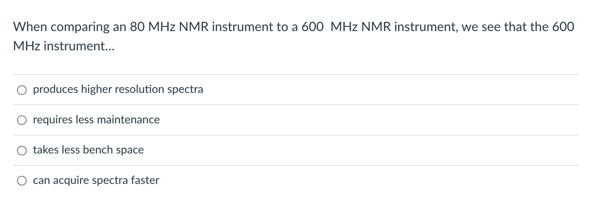 When comparing an 80 MHz NMR instrument to a 600 MHz NMR instrument, we see that the 600
MHz instrument...
produces higher resolution spectra
requires less maintenance
takes less bench space
can acquire spectra faster