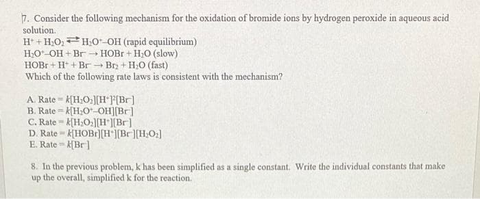 7. Consider the following mechanism for the oxidation of bromide ions by hydrogen peroxide in aqueous acid
solution.
H+H₂O₂H₂O-OH (rapid equilibrium)
H₂O-OH+Br→→ HOBr + H₂O (slow)
HOBr+ H+ Br - Br₂ + H₂O (fast)
Which of the following rate laws is consistent with the mechanism?
A. Rate k[H₂O₂][H+][Br]
B. Ratek[H₂O-OH][Br]
C. Ratek[H₂O₂][H+][Br]
T
D. Ratek[HOBr][H*][Br][H₂O₂]
E. Rate=k[Br]
8. In the previous problem, k has been simplified as a single constant. Write the individual constants that make
up the overall, simplified k for the reaction.