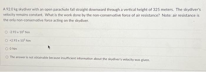 A 92.0 kg skydiver with an open parachute fall straight downward through a vertical height of 325 meters. The skydiver's
velocity remains constant. What is the work done by the non-conservative force of air resistance? Note: air resistance is
the only non-conservative force acting on the skydiver.
O-2.93 x 10³ Nm
O +2.93 x 10³ Nm
O 0 Nm
O The answer is not obtainable because insufficient information about the skydiver's velocity was given.