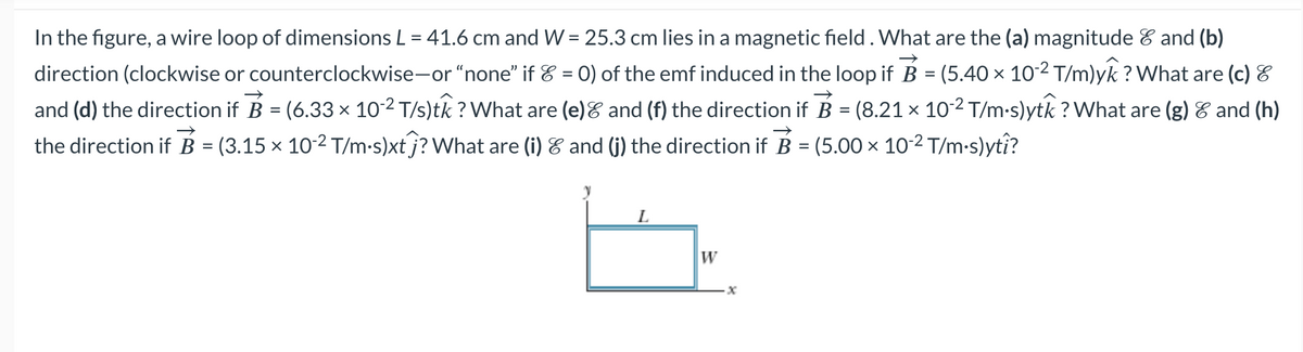 In the figure, a wire loop of dimensions L = 41.6 cm and W = 25.3 cm lies in a magnetic field . What are the (a) magnitude & and (b)
direction (clockwise or counterclockwise-or "none" if & = 0) of the emf induced in the loop if B = (5.40 × 10-² T/m)yk ? What are (c) &
and (d) the direction if B = (6.33 × 10-² T/s)tk ? What are (e) & and (f) the direction if B = (8.21 × 10-² T/m·s)ytk ? What are (g) & and (h)
the direction if B = (3.15 × 10-² T/m·s)xt ƒ? What are (i) & and (j) the direction if B = (5.00 × 10-² T/m·s)ytî?
y
L
W
x