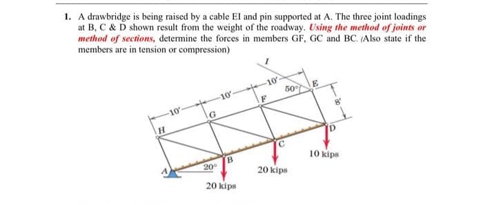 1. A drawbridge is being raised by a cable EI and pin supported at A. The three joint loadings
at B, C & D shown result from the weight of the roadway. Using the method of joints or
method of sections, determine the forces in members GF, GC and BC. (Also state if the
members are in tension or compression)
H
-10'
G
20°
-10
B
20 kips
10'-
50%
20kips
8′
10kips