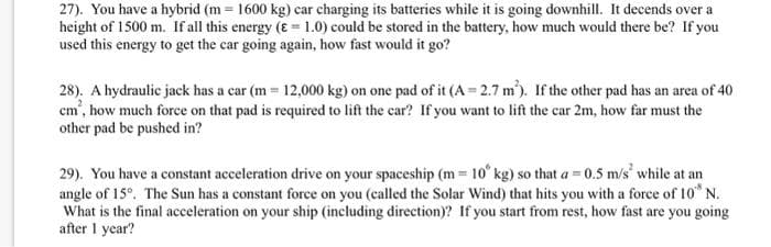 27). You have a hybrid (m= 1600 kg) car charging its batteries while it is going downhill. It decends over a
height of 1500 m. If all this energy (E = 1.0) could be stored in the battery, how much would there be? If you
used this energy to get the car going again, how fast would it go?
28). A hydraulic jack has a car (m= 12,000 kg) on one pad of it (A=2.7 m). If the other pad has an area of 40
cm', how much force on that pad is required to lift the car? If you want to lift the car 2m, how far must the
other pad be pushed in?
29). You have a constant acceleration drive on your spaceship (m= 10 kg) so that a=0.5 m/s' while at an
angle of 15°. The Sun has a constant force on you (called the Solar Wind) that hits you with a force of 10 N.
What is the final acceleration on your ship (including direction)? If you start from rest, how fast are you going
after 1 year?