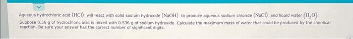 Aqueous hydrochloric acid (HCI) will react with solid sodium hydroxide (NaOH) to produce aqueous sodium chloride (NaCl) and liquid water (H₂O).
Suppose 0.36 g of hydrochloric acid is mixed with 0.536 g of sodium hydroxide. Calculate the maximum mass of water that could be produced by the chemical
reaction. Be sure your answer has the correct number of significant digits.