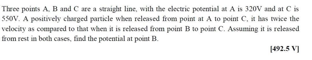 Three points A, B and C are a straight line, with the electric potential at A is 320V and at C is
550V. A positively charged particle when released from point at A to point C, it has twice the
velocity as compared to that when it is released from point B to point C. Assuming it is released
from rest in both cases, find the potential at point B.
[492.5 V]