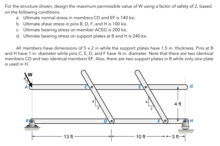 For the structure shown, design the maximum permissible value of W using a factor of safety of 2, based
on the following conditions.
a. Ultimate normal stress in members CD and EF is 140 ksi.
b. Ultimate shear stress in pins B, D, F, and H is 100 ksi.
c. Ultimate bearing stress on member ACEG is 200 ksi.
d. Ultimate bearing stress on support plates at B and H is 240 ksi.
All members have dimensions of 5 x 2 in while the support plates have 1.5 in. thickness. Pins at B
and H have 1 in. diameter while pins C, E, D, and F have 3/4 in. diameter. Note that there are two identical
members CD and two identical members EF. Also, there are two support plates in B while only one plate
is used in H.
W
A
B
13 ft-
3
3
10 ft-
4 ft
-3 ft-