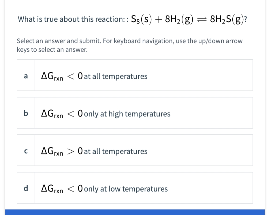 What is true about this reaction: Sg (s) + 8H2(g) = 8H2S(g)?
Select an answer and submit. For keyboard navigation, use the up/down arrow
keys to select an answer.
AGrxn < O at all temperatures
a
AGrxn < O only at high temperatures
AGrxn
O at all temperatures
d
AGrxn < O only at low temperatures

