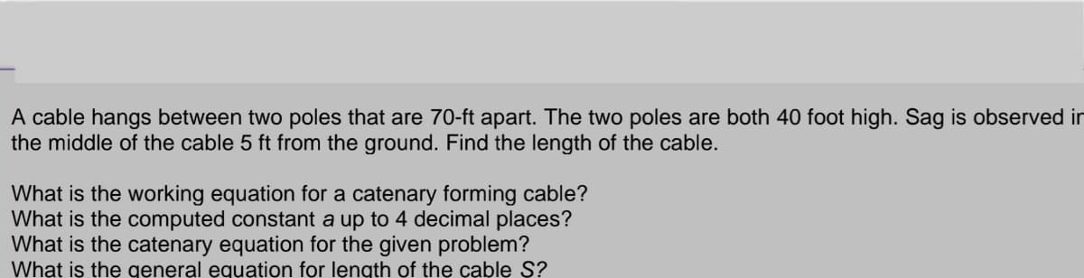 A cable hangs between two poles that are 70-ft apart. The two poles are both 40 foot high. Sag is observed in
the middle of the cable 5 ft from the ground. Find the length of the cable.
What is the working equation for a catenary forming cable?
What is the computed constant a up to 4 decimal places?
What is the catenary equation for the given problem?
What is the general equation for length of the cable S?
