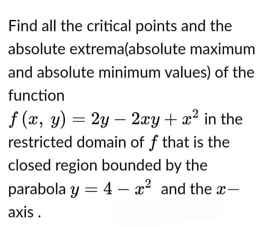 Find all the critical points and the
absolute extrema(absolute
maximum
and absolute minimum values) of the
function
f (x, y) = 2y - 2xy + x² in the
restricted domain of ƒ that is the
closed region bounded by the
parabola y = 4 - x² and the x-
axis.
-