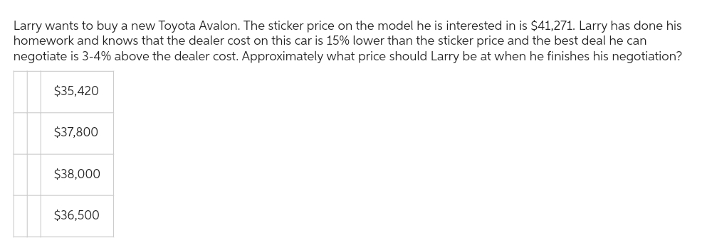 Larry wants to buy a new Toyota Avalon. The sticker price on the model he is interested in is $41,271. Larry has done his
homework and knows that the dealer cost on this car is 15% lower than the sticker price and the best deal he can
negotiate is 3-4% above the dealer cost. Approximately what price should Larry be at when he finishes his negotiation?
$35,420
$37,800
$38,000
$36,500
