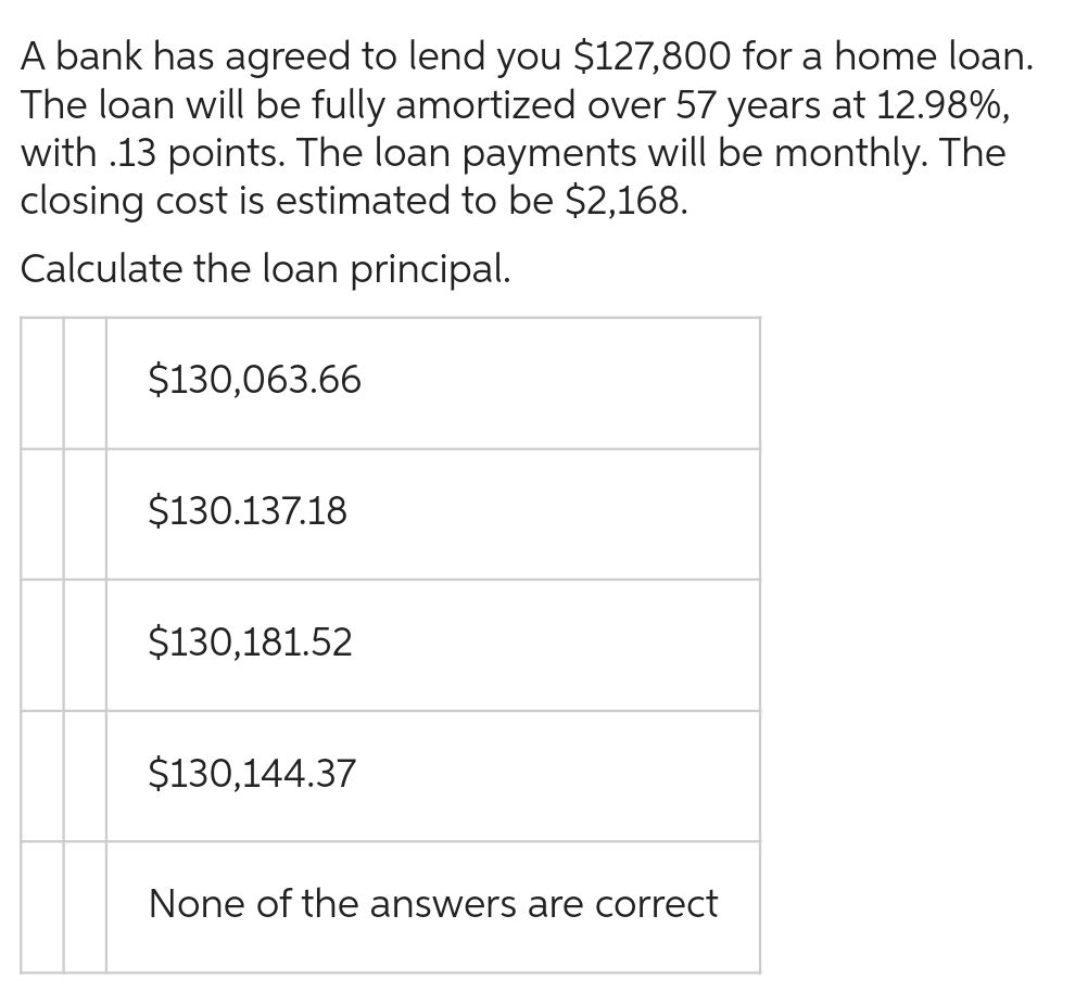 A bank has agreed to lend you $127,800 for a home loan.
The loan will be fully amortized over 57 years at 12.98%,
with .13 points. The loan payments will be monthly. The
closing cost is estimated to be $2,168.
Calculate the loan principal.
$130,063.66
$130.137.18
$130,181.52
$130,144.37
None of the answers are correct
