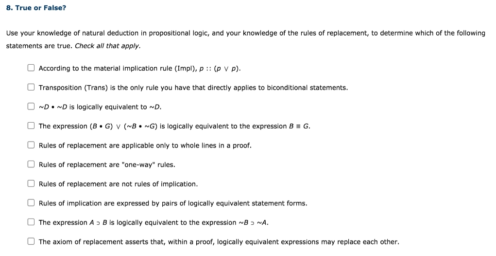 8. True or False?
Use your knowledge of natural deduction in propositional logic, and your knowledge of the rules of replacement, to determine which of the following
statements are true. Check all that apply.
O According to the material implication rule (Impl), p :: (p v p).
O Transposition (Trans) is the only rule you have that directly applies to biconditional statements.
ND• ND is logically equivalent to ~D.
O The expression (B • G) V (~B• G) is logically equivalent to the expression B = G.
Rules of replacement are applicable only to whole lines in a proof.
O Rules of replacement are "one-way" rules.
Rules of replacement are not rules of implication.
Rules of implication are expressed by pairs of logically equivalent statement forms.
O The expression A ɔ B is logically equivalent to the expression -B ɔ NA.
O The axiom of replacement asserts that, within a proof, logically equivalent expressions may replace each other.
O O
