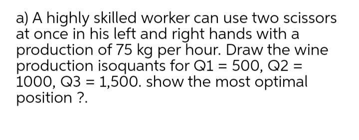 a) A highly skilled worker can use two scissors
at once in his left and right hands with a
production of 75 kg per hour. Draw the wine
production isoquants for Q1 = 500, Q2 =
1000, Q3 = 1,500. show the most optimal
position ?.
