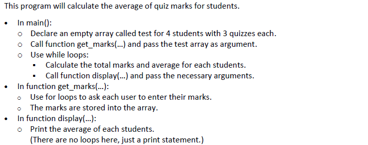 This program will calculate the average of quiz marks for students.
• In main():
o Declare an empty array called test for 4 students with 3 quizzes each.
o Call function get_marks.) and pass the test array as argument.
o Use while loops:
• Calculate the total marks and average for each students.
Call function display...) and pass the necessary arguments.
In function get_marks(.):
• Use for loops to ask each user to enter their marks.
• The marks are stored into the array.
In function display(...):
o Print the average of each students.
(There are no loops here, just a print statement.)
