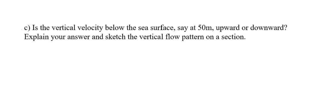 c) Is the vertical velocity below the sea surface, say at 50m, upward or downward?
Explain your answer and sketch the vertical flow pattern on a section.
