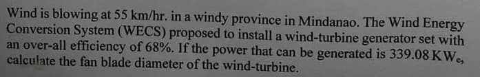 Wind is blowing at 55 km/hr. in a windy province in Mindanao. The Wind Energy
Conversion System (WECS) proposed to install a wind-turbine generator set with
an over-all efficiency of 68%. If the power that can be generated is 339.08 KW.,
calculate the fan blade diameter of the wind-turbine.
