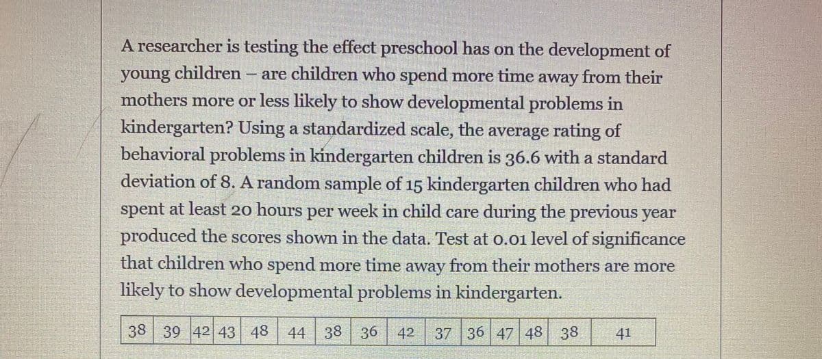 A researcher is testing the effect preschool has on the development of
young children - are children who spend more time away from their
mothers more or less likely to show developmental problems in
kindergarten? Using a standardized scale, the average rating of
behavioral problems in kindergarten children is 36.6 with a standard
deviation of 8. A random sample of 15 kindergarten children who had
spent at least 20 hours per week in child care during the previous year
produced the scores shown in the data. Test at o.01 level of significance
that children who spend more time away from their mothers are more
likely to show developmental problems in kindergarten.
38 39 42 43 48 44
38 36
42
37 36 47 48 38
41
