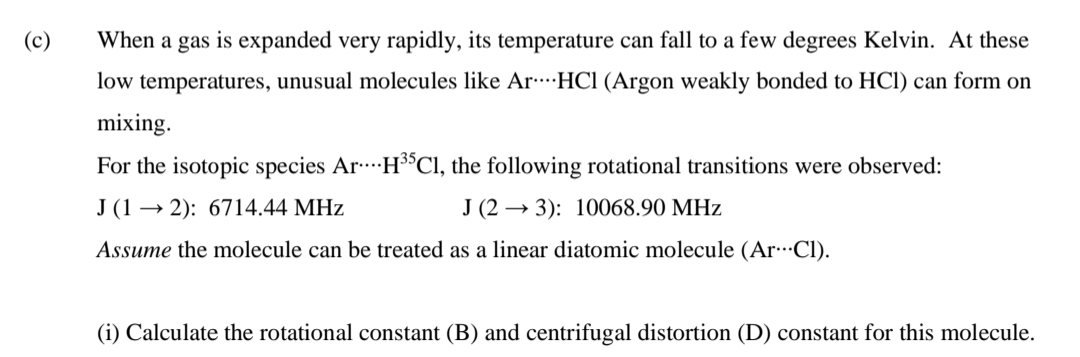 (c)
When a gas is expanded very rapidly, its temperature can fall to a few degrees Kelvin. At these
low temperatures, unusual molecules like ArHCl (Argon weakly bonded to HCl) can form on
mixing.
For the isotopic species Ar H$CI, the following rotational transitions were observed:
J (1 → 2): 6714.44 MHz
J (2 → 3): 10068.90 MHz
Assume the molecule can be treated as a linear diatomic molecule (ArCl).
(i) Calculate the rotational constant (B) and centrifugal distortion (D) constant for this molecule.

