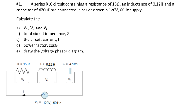#1.
A series RLC circuit containing a resistance of 150, an inductance of 0.12H and a
capacitor of 470uF are connected in series across a 120V, 60HZ supply.
Calculate the
a) Va, V. and Ve
b) total circuit impedance, Z
c) the circuit current, I
d) power factor, cose
e) draw the voltage phasor diagram.
R= 15 N
L. 0.12 H
C- 470mF
Va
V.
Ve
Vs - 120V, 60 Hz
