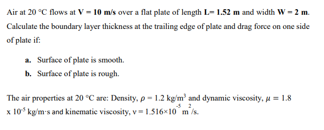 Air at 20 °C flows at V = 10 m/s over a flat plate of length L= 1.52 m and width W = 2 m.
Calculate the boundary layer thickness at the trailing edge of plate and drag force on one side
of plate if:
a. Surface of plate is smooth.
b. Surface of plate is rough.
The air properties at 20 °C are: Density, p = 1.2 kg/m² and dynamic viscosity, µ = 1.8
2
x 10° kg/m:s and kinematic viscosity, v = 1.516×10°m /s.
