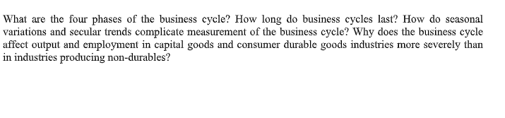 What are the four phases of the business cycle? How long do business cycles last? How do seasonal
variations and secular trends complicate measurement of the business cycle? Why does the business cycle
affect output and employment in capital goods and consumer durable goods industries more severely than
in industries producing non-durables?
