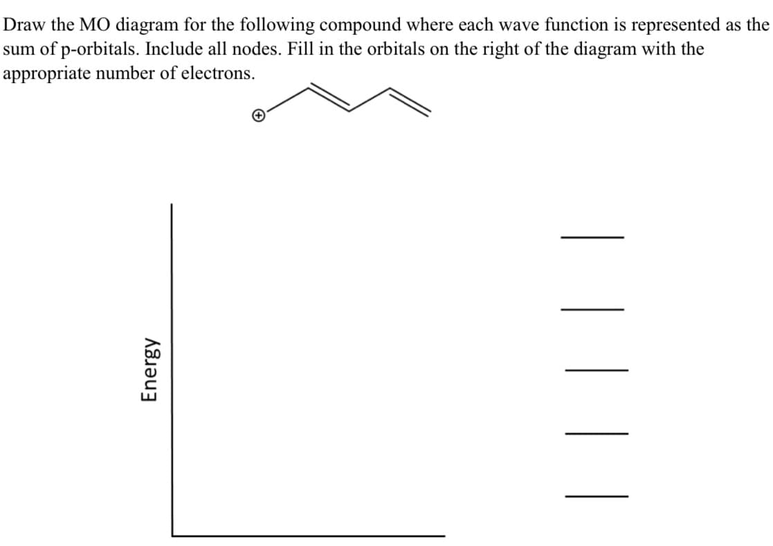 Energy
Draw the MO diagram for the following compound where each wave function is represented as the
sum of p-orbitals. Include all nodes. Fill in the orbitals on the right of the diagram with the
appropriate number of electrons.