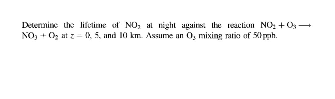 Determine the lifetime of NO2 at night against the reaction NO2+ 03 →
NO3 + 02 at z= 0, 5, and 10 km. Assume an O3 mixing ratio of 50 ppb.
