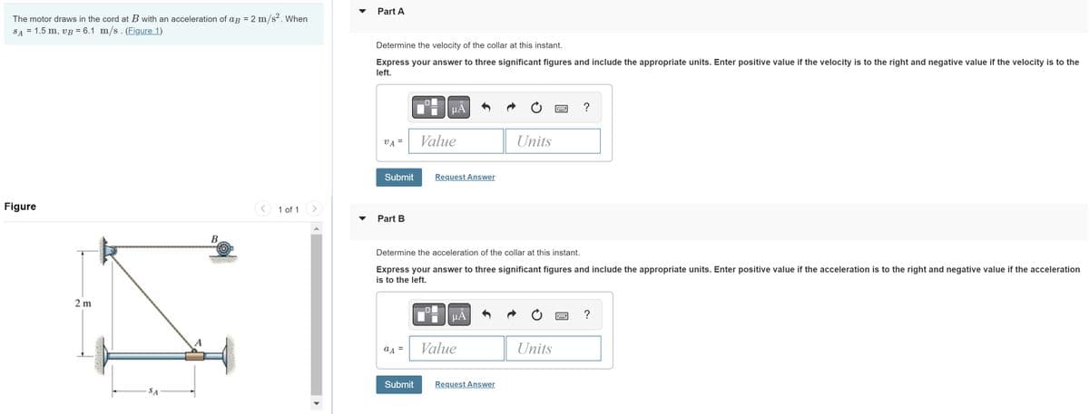 The motor draws in the cord at with an acceleration of ag = 2 m/s². When
SA = 1.5 m, vB = 6.1 m/s. (Figure 1)
Figure
2m
SA
A
B
1 of 1
Part A
Determine the velocity of the collar at this instant.
Express your answer to three significant figures and include the appropriate units. Enter positive value if the velocity is to the right and negative value if the velocity is to the
left.
VA
=
Submit
Part B
a A =
μÀ
Submit
Value
Request Answer
Determine the acceleration of the collar at this instant.
Express your answer to three significant figures and include the appropriate units. Enter positive value if the acceleration is to the right and negative value if the acceleration
is to the left.
μA
Value
Units
Request Answer
?
Units
?