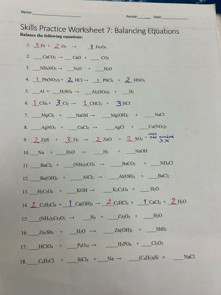 Name:
Period:
Date:
Skills Practice Worksheet 7: Balancing Equations
Balance the following equations:
1. Fe 202
1 Fe3O4
2.
CaCO3 → CaO +
CO2
3.
NH4NO3 →
N₂O
+
H₂O
4.
1 Pb(NO3)2+ 2 HC1→
1 PbCl₂ + 2 HNO3
5.
Al +
H2SO4 ->
Al2(SO4)3 +
H₂
6.1 CH4+ 3 C12 → 1 CHC13
->
+
3 HCI
7.
MgCl2 +
NaOH →
Mg(OH)2 +
NaCl
8.
AgNO3 +
CuCl2
AgCl +
Cu(NO3)2
chao
9. 2 ZnS +
302
2 ZnO + 2_SO2
odd number
3 ×
10. Na +
H₂O
H2
+
NaOH
11.
BaCl2 +
(NH4)2CO3
BaCO3
+
NH4Cl
12.
Ba(OH)2
+
AlCl3
Al(OH)3
+
BaCl2
13. H2C2O4
+
KOH →
K2C2O4 +
H₂O
14.2 C2H2Cl4 +
1 Ca(OH)2
2 C₂HCl3 +
1 CaCl2 +
2 H₂O
15.
(NH4)2Cr2O7 →
N2 +
Cr2O3 +
H₂O
16.
Zn3Sb2
+
H₂O -->
Zn(OH)2
+
SbH3
17.
HCIO4
+
P4010→
H3PO4 +
Cl₂07
18.
C6H5Cl +
SiCl4 +
Na →
(C6H5)4Si +
NaCl