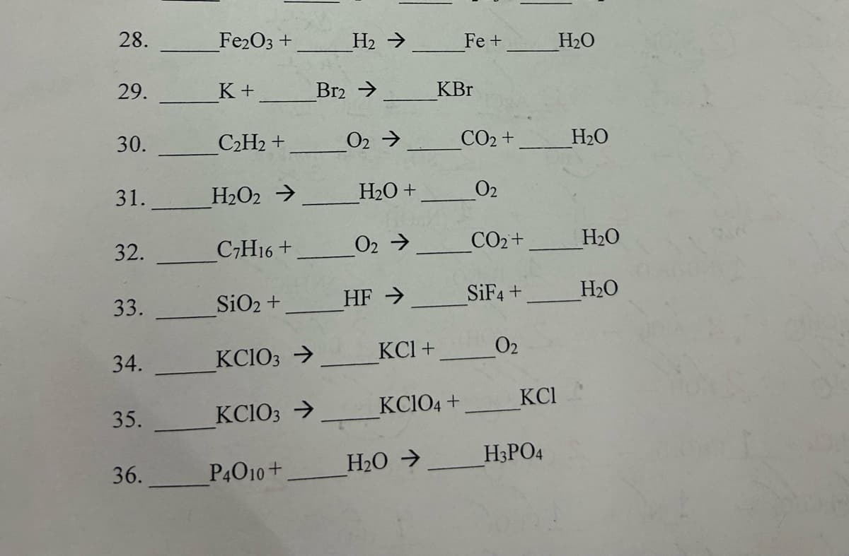 28.
Fe2O3 +
H2 ->
Fe +
H₂O
29.
K+
Br2 →
KBr
30.
C2H2 +
02->
CO2 +
H₂O
31.
H202->
H2O +
02
32.
C7H16+
02->
CO₂+
H₂O
33.
SiO2 +
HF →
SiF4 +
H₂O
34.
KC103 →
KCl +
02
35.
KC103 →
KClO4 +
KCI
36.
P4010+
H₂O->
H3PO4