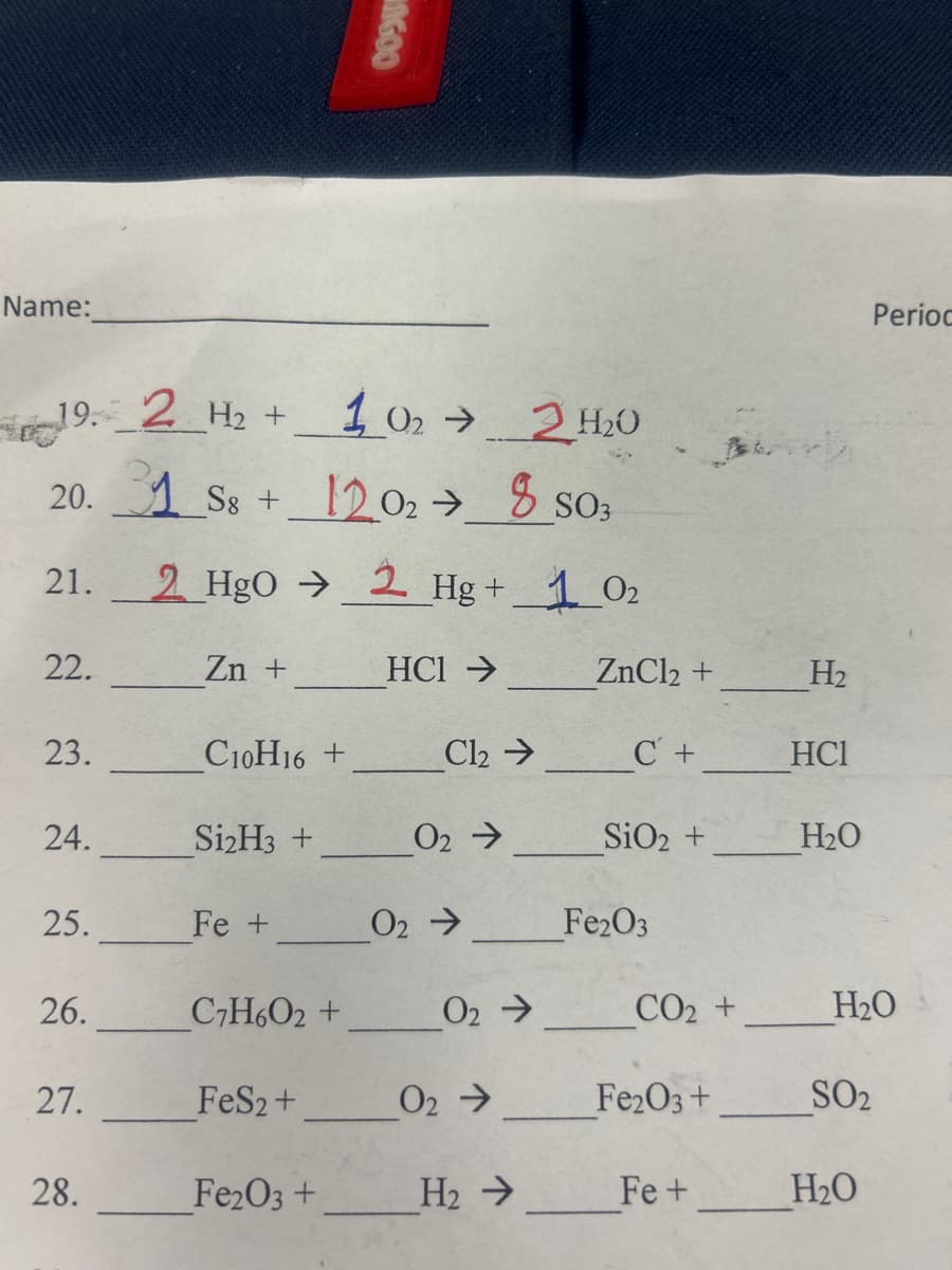 GOO
Name:
Period
19. 2 H₂+
H2
102 → 2 H₂O
20. 31 S8 +
12.02 →
H20
8 S03
21. 2 HgO
2 Hg + 1 02
22.
Zn +
HCI →
ZnCl2 +
H2
23.
C10H16+
Cl₂ C+
HCI
24.
Si2H3 +
02->
SiO2 +
H₂O
25.
Fe +
02->
Fe2O3
26.
C7H6O2 +
02->
CO2 +
H₂O
27.
FeS2+
02->
Fe2O3 +
SO2
28.
Fe2O3 +
H₂->
Fe+
H₂O