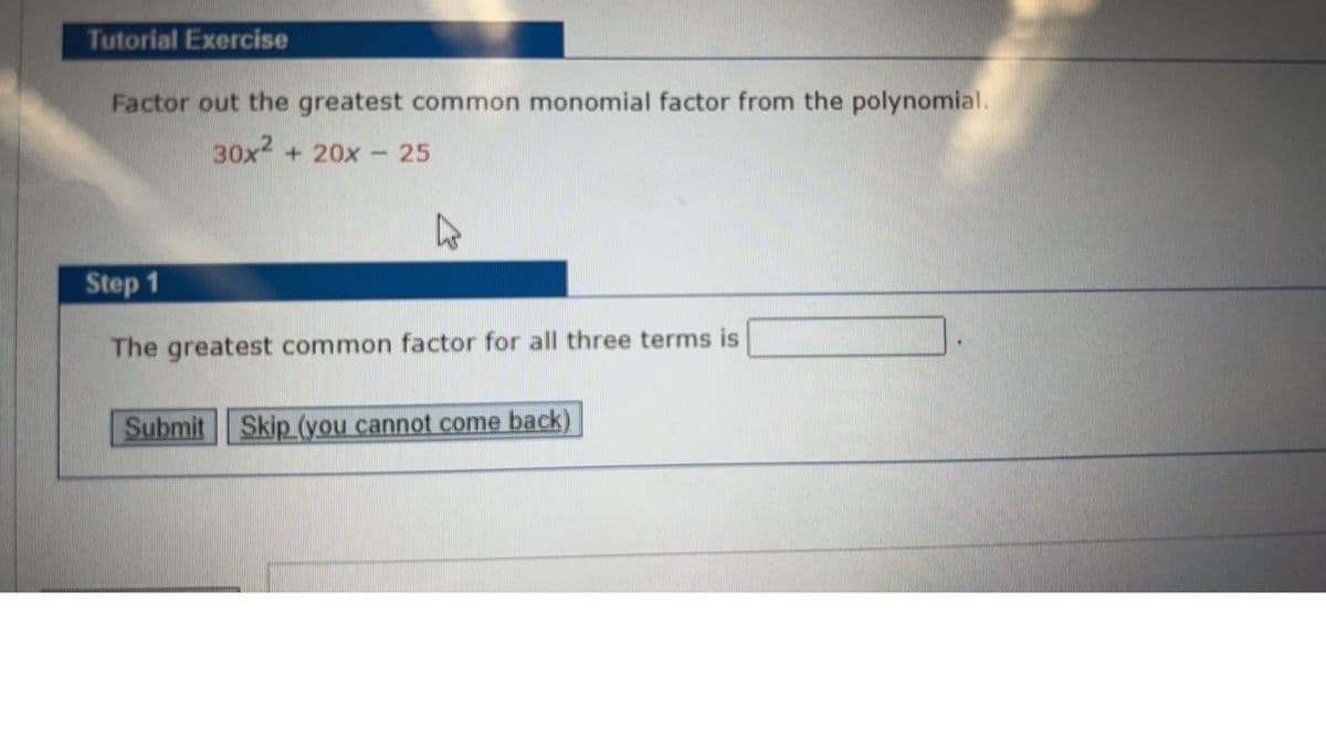 Tutorial Exercise
Factor out the greatest common monomial factor from the polynomial.
30x2 + 20x - 25
Step 1
The greatest common factor for all three terms is
Submit Skip (you cannot come back)
