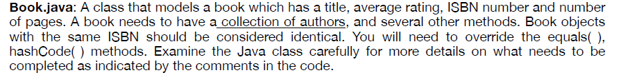 Book.java: A class that models a book which has a title, average rating, ISBN number and number
of pages. A book needs to have a collection of authors, and several other methods. Book objects
with the same ISBN should be considered identical. You will need to override the equals(),
hashCode( ) methods. Examine the Java class carefully for more details on what needs to be
completed as indicated by the comments in the code.
