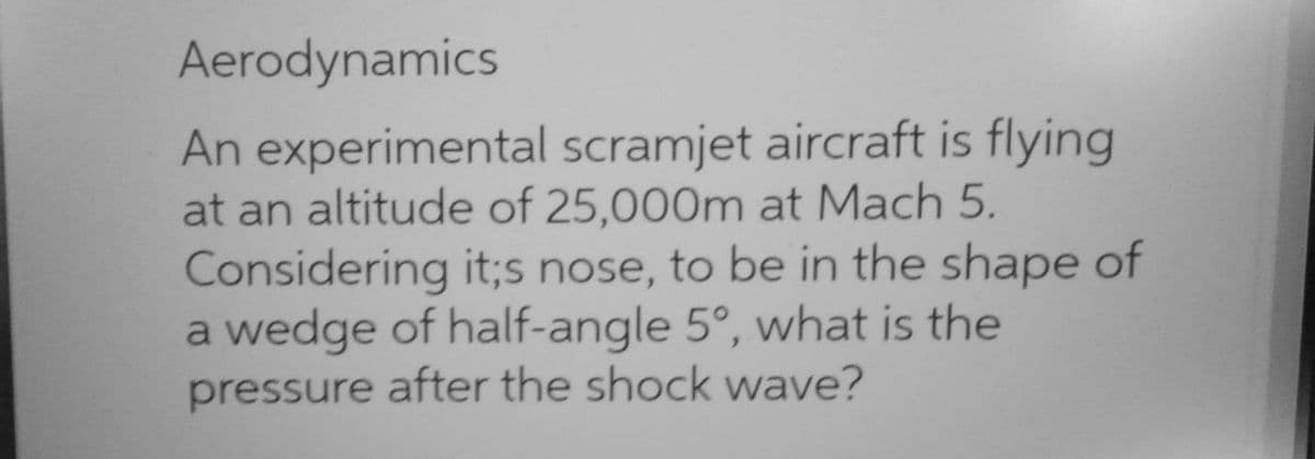 Aerodynamics
An experimental scramjet aircraft is flying
at an altitude of 25,000m at Mach 5.
Considering it;s nose, to be in the shape of
a wedge of half-angle 5°, what is the
pressure after the shock wave?
