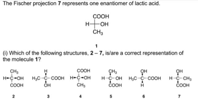 The Fischer projection 7 represents one enantiomer of lactic acid.
ÇOOH
H-OH
CH3
1
(i) Which of the following structures, 2– 7, is/are a correct representation of
the molecule 1?
COOH
CH3
H-C-OH
ČOOH
CH3
HC OH H,CC COOH
ČOOH
OH
H C CH3
ČOOH
он
H3CC COOH H-C-OH
CH3
2
3
4.
5
6
7
