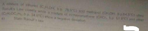 A mixture of ethanol (CH.COH, b.p 78.5 C) and methanol (CH OH. bp 64.5 C) obey
Raoult's Law closely while a mixture of trichioromethane (CHCH bp 61 8'C) and etner
(CH OC H b p. 34.6"C) show a negative deviation.
State Raoult's taw
a)

