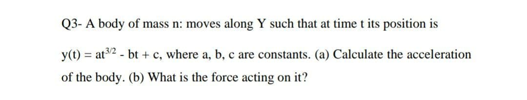 Q3- A body of mass n: moves along Y such that at time t its position is
y(t) = at3/2 - bt + c, where a, b, c are constants. (a) Calculate the acceleration
of the body. (b) What is the force acting on it?
