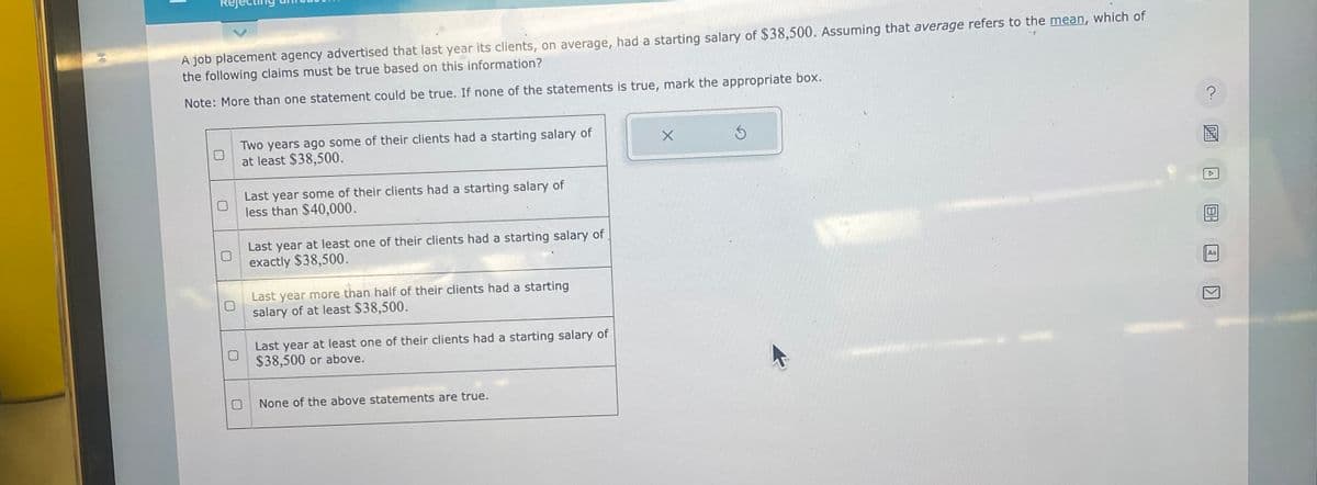 30
A job placement agency advertised that last year its clients, on average, had a starting salary of $38,500. Assuming that average refers to the mean, which of
the following claims must be true based on this information?
Note: More than one statement could be true. If none of the statements is true, mark the appropriate box.
U
Two years ago some of their clients had a starting salary of
at least $38,500.
Last year some of their clients had a starting salary of
less than $40,000.
Last year at least one of their clients had a starting salary of
exactly $38,500.
Last year more than half of their clients had a starting
salary of at least $38,500.
Last year at least one of their clients had a starting salary of
$38,500 or above.
None of the above statements are true.
X
?
Aa
K