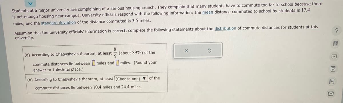 Students at a major university are complaining of a serious housing crunch. They complain that many students have to commute too far to school because there
is not enough housing near campus. University officials respond with the following information: the mean distance commuted to school by students is 17.4
miles, and the standard deviation of the distance commuted is 3.5 miles.
Assuming that the university officials' information is correct, complete the following statements about the distribution of commute distances for students at this
university.
8
(a) According to Chebyshev's theorem, at least
9
commute distances lie between miles and
answer to 1 decimal place.)
(about 89%) of the
miles. (Round your
(b) According to Chebyshev's theorem, at least (Choose one) of the
commute distances lie between 10.4 miles and 24.4 miles.
X
?圖 □ □
Aa