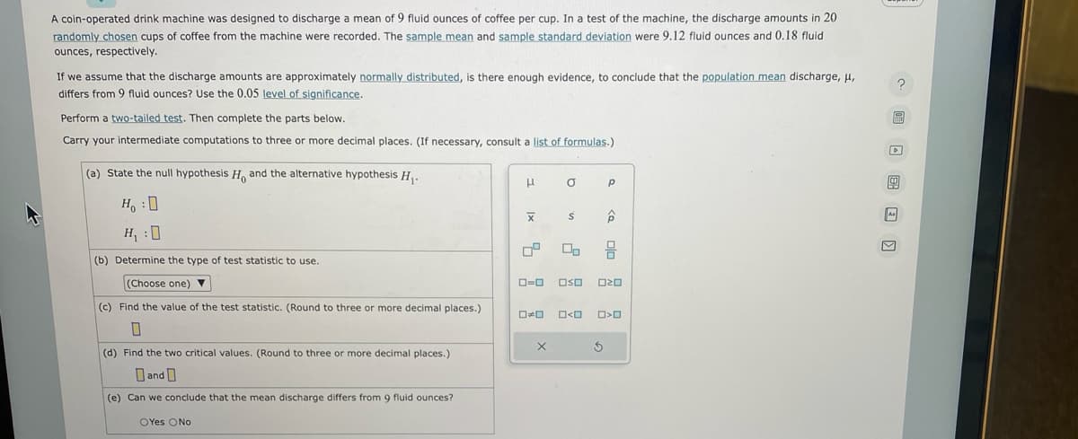 A coin-operated drink machine was designed to discharge a mean of 9 fluid ounces of coffee per cup. In a test of the machine, the discharge amounts in 20
randomly chosen cups of coffee from the machine were recorded. The sample mean and sample standard deviation were 9.12 fluid ounces and 0.18 fluid
ounces, respectively.
If we assume that the discharge amounts are approximately normally distributed, is there enough evidence, to conclude that the population mean discharge, μ,
differs from fluid ounces? Use the 0.05 level of significance.
Perform a two-tailed test. Then complete the parts below.
Carry your intermediate computations to three or more decimal places. (If necessary, consult a list of formulas.)
(a) State the null hypothesis H, and the alternative hypothesis H₁.
HO
H₁:0
(b) Determine the type of test statistic to use.
(Choose one) ▼
(c) Find the value of the test statistic. (Round to three or more decimal places.)
0
(d) Find the two critical values. (Round to three or more decimal places.)
Dand
(e) Can we conclude that the mean discharge differs from 9 fluid ounces?
OYes ONO
1
X
7²
0*0
a
X
n.
S
0=0 OSO 020
O<O
P
< 0/0
3
O<O
S
?
4
As
M