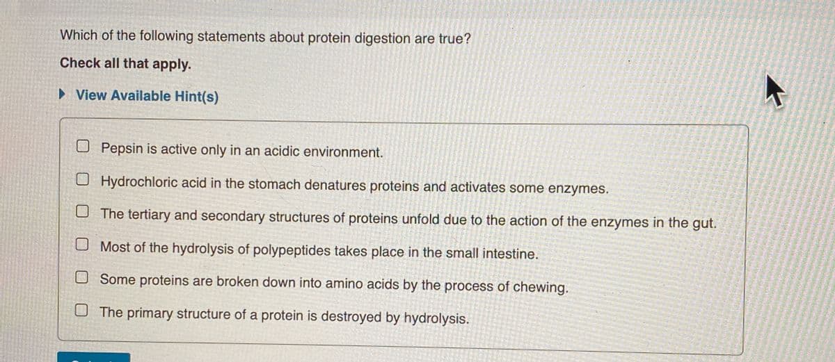 Which of the following statements about protein digestion are true?
Check all that apply.
► View Available Hint(s)
Pepsin is active only in an acidic environment.
Hydrochloric acid in the stomach denatures proteins and activates some enzymes.
The tertiary and secondary structures of proteins unfold due to the action of the enzymes in the gut.
Most of the hydrolysis of polypeptides takes place in the small intestine.
Some proteins are broken down into amino acids by the process of chewing.
The primary structure of a protein is destroyed by hydrolysis.
K