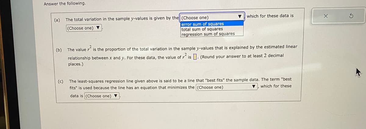 Answer the following.
(a) The total variation in the sample y-values is given by the (Choose one)
(Choose one)
error sum of squares
total sum of squares
regression sum of squares
▼ which for these data is
(b)
The value is the proportion of the total variation in the sample y-values that is explained by the estimated linear
relationship between x and y. For these data, the value of ² is. (Round your answer to at least 2 decimal
places.)
(c)
The least-squares regression line given above is said to be a line that "best fits" the sample data. The term "best
fits" is used because the line has an equation that minimizes the (Choose one)
which for these
data is (Choose one) ▼
X
3